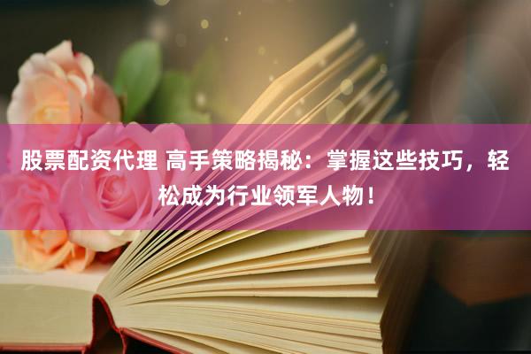 股票配资代理 高手策略揭秘：掌握这些技巧，轻松成为行业领军人物！