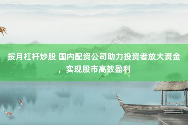按月杠杆炒股 国内配资公司助力投资者放大资金，实现股市高效盈利