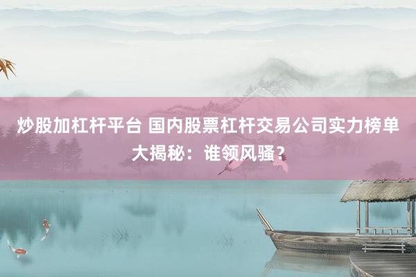 炒股加杠杆平台 国内股票杠杆交易公司实力榜单大揭秘：谁领风骚？