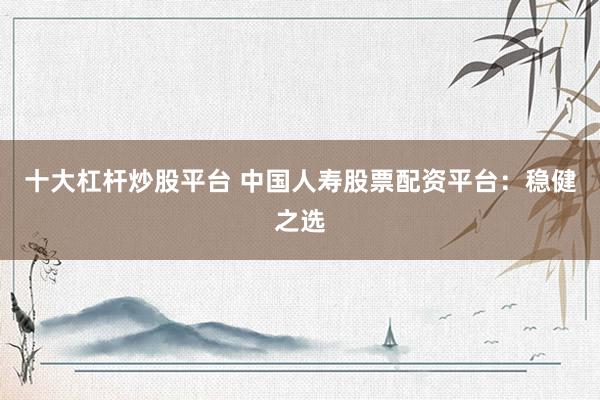十大杠杆炒股平台 中国人寿股票配资平台：稳健之选