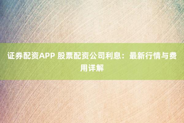 证券配资APP 股票配资公司利息：最新行情与费用详解
