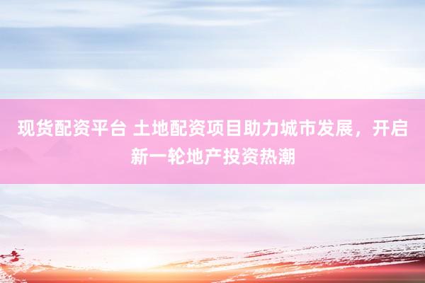 现货配资平台 土地配资项目助力城市发展，开启新一轮地产投资热潮