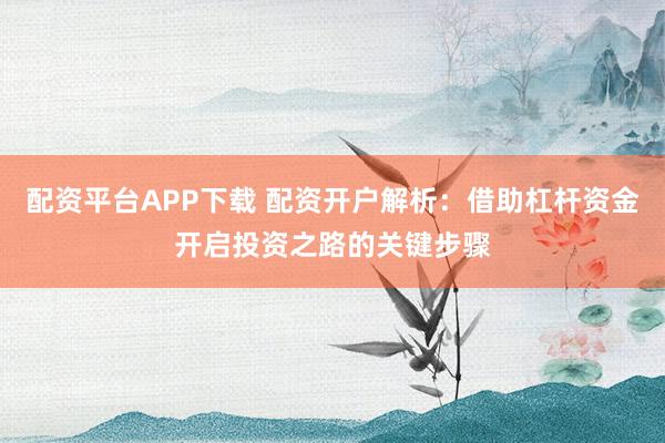 配资平台APP下载 配资开户解析：借助杠杆资金开启投资之路的关键步骤
