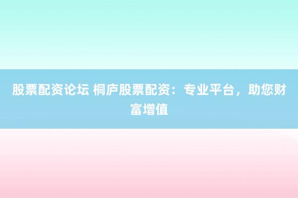 股票配资论坛 桐庐股票配资：专业平台，助您财富增值