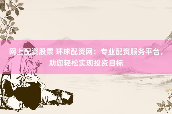 网上配资股票 环球配资网：专业配资服务平台，助您轻松实现投资目标