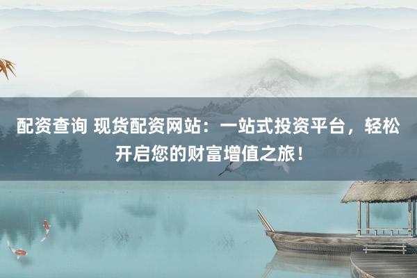 配资查询 现货配资网站：一站式投资平台，轻松开启您的财富增值之旅！