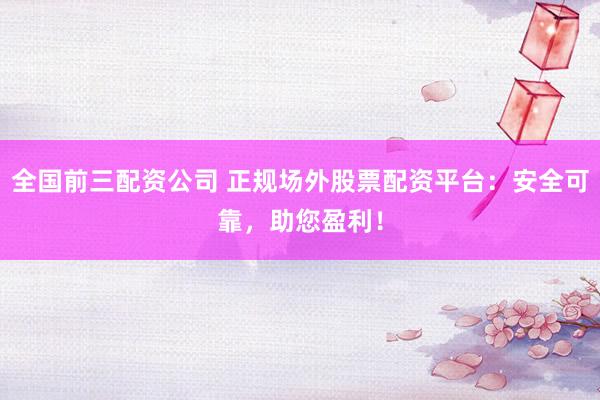 全国前三配资公司 正规场外股票配资平台：安全可靠，助您盈利！