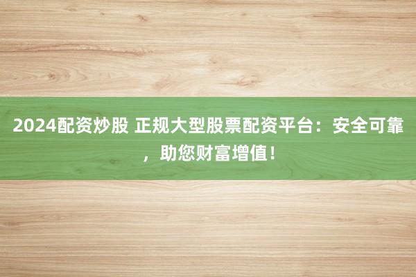 2024配资炒股 正规大型股票配资平台：安全可靠，助您财富增值！
