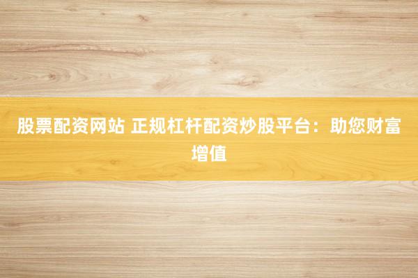 股票配资网站 正规杠杆配资炒股平台：助您财富增值