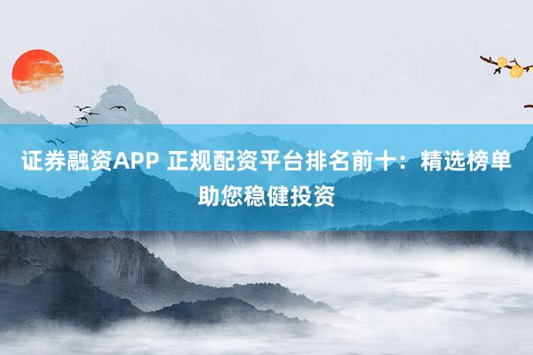 证券融资APP 正规配资平台排名前十：精选榜单助您稳健投资
