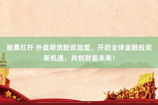 股票杠杆 外盘期货配资加盟，开启全球金融投资新机遇，共创财富未来！
