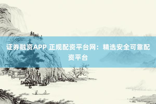 证券融资APP 正规配资平台网：精选安全可靠配资平台