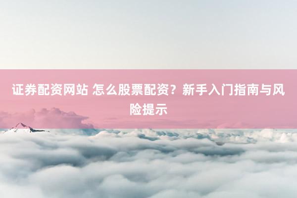 证券配资网站 怎么股票配资？新手入门指南与风险提示