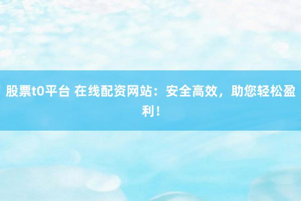 股票t0平台 在线配资网站：安全高效，助您轻松盈利！