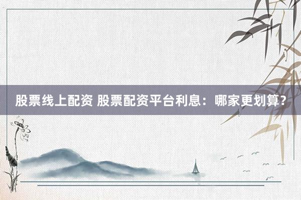 股票线上配资 股票配资平台利息：哪家更划算？