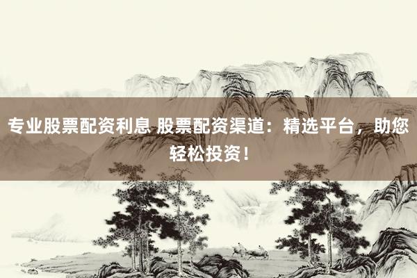 专业股票配资利息 股票配资渠道：精选平台，助您轻松投资！