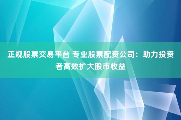 正规股票交易平台 专业股票配资公司：助力投资者高效扩大股市收益