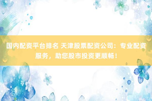 国内配资平台排名 天津股票配资公司：专业配资服务，助您股市投资更顺畅！