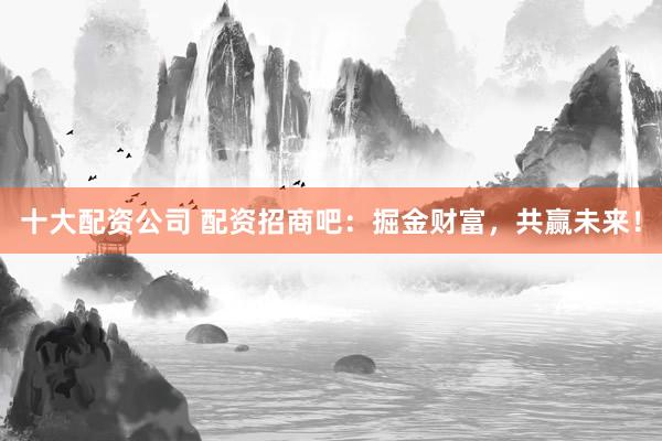 十大配资公司 配资招商吧：掘金财富，共赢未来！