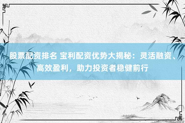股票配资排名 宝利配资优势大揭秘：灵活融资、高效盈利，助力投资者稳健前行