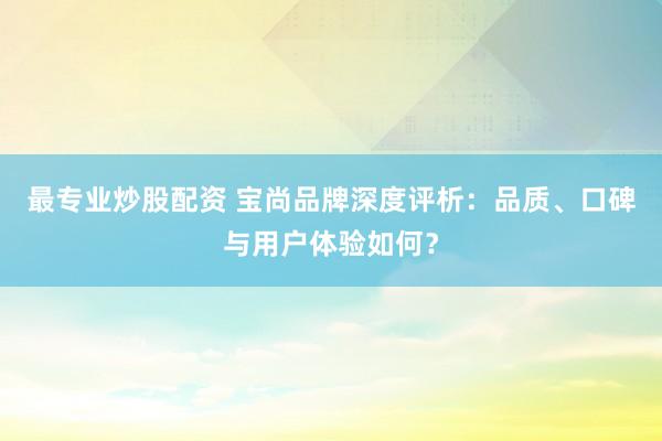 最专业炒股配资 宝尚品牌深度评析：品质、口碑与用户体验如何？