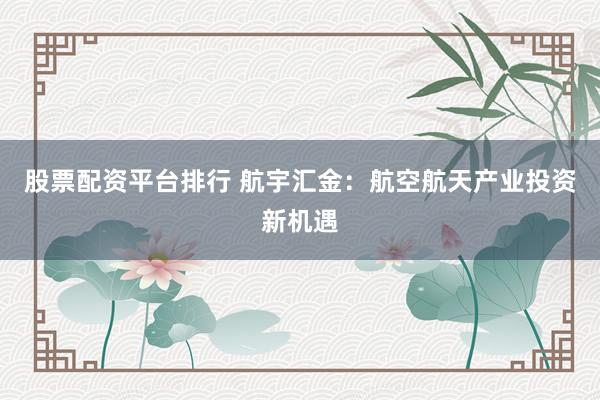股票配资平台排行 航宇汇金：航空航天产业投资新机遇