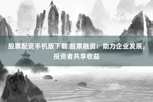 股票配资手机版下载 股票融资：助力企业发展，投资者共享收益