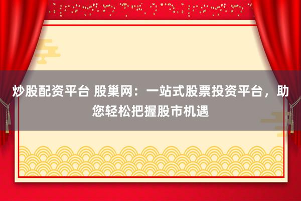 炒股配资平台 股巢网：一站式股票投资平台，助您轻松把握股市机遇