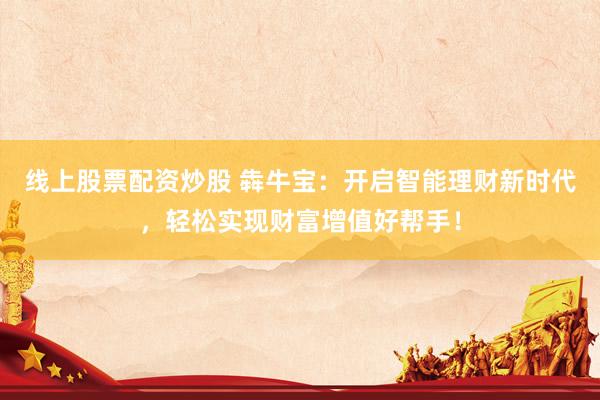 线上股票配资炒股 犇牛宝：开启智能理财新时代，轻松实现财富增值好帮手！