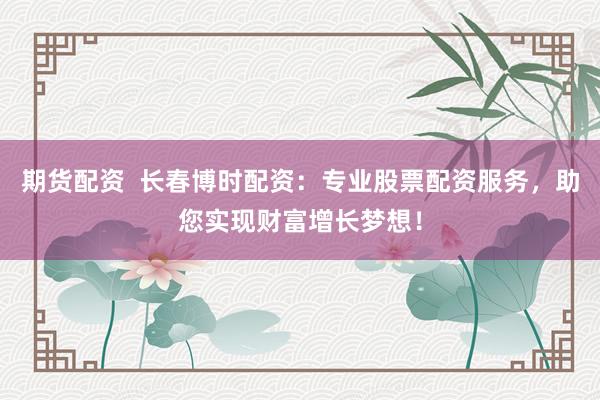 期货配资  长春博时配资：专业股票配资服务，助您实现财富增长梦想！