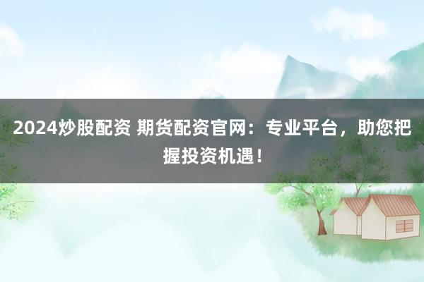 2024炒股配资 期货配资官网：专业平台，助您把握投资机遇！