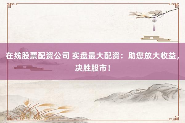 在线股票配资公司 实盘最大配资：助您放大收益，决胜股市！
