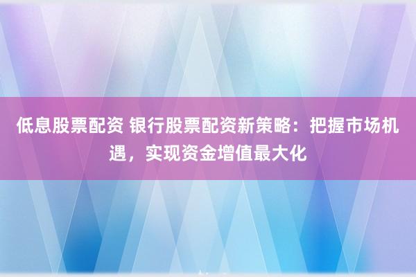 低息股票配资 银行股票配资新策略：把握市场机遇，实现资金增值最大化