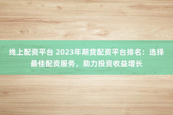 线上配资平台 2023年期货配资平台排名：选择最佳配资服务，助力投资收益增长