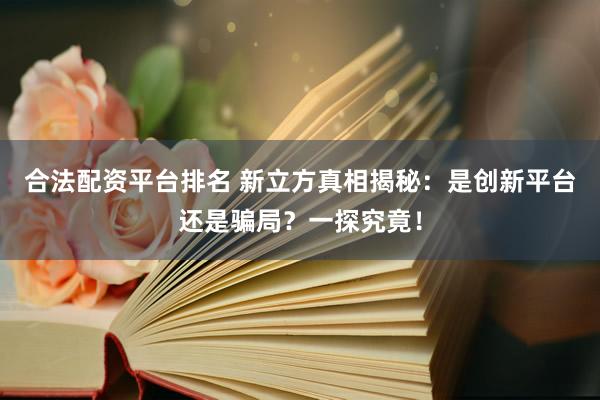 合法配资平台排名 新立方真相揭秘：是创新平台还是骗局？一探究竟！