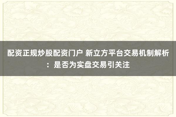 配资正规炒股配资门户 新立方平台交易机制解析：是否为实盘交易引关注