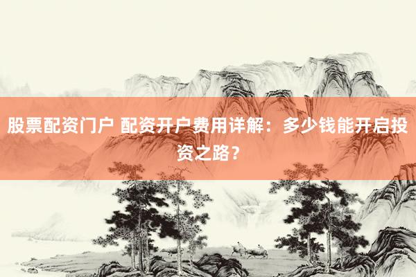 股票配资门户 配资开户费用详解：多少钱能开启投资之路？