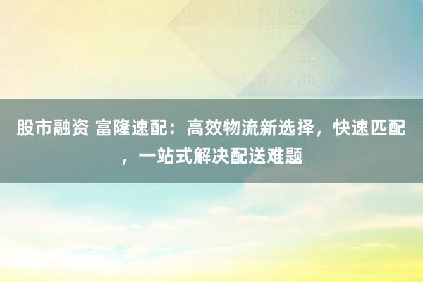 股市融资 富隆速配：高效物流新选择，快速匹配，一站式解决配送难题
