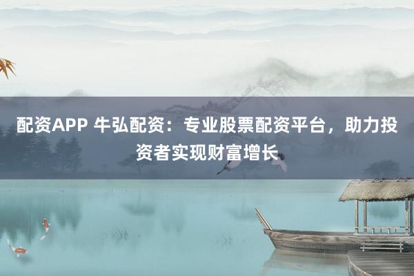 配资APP 牛弘配资：专业股票配资平台，助力投资者实现财富增长