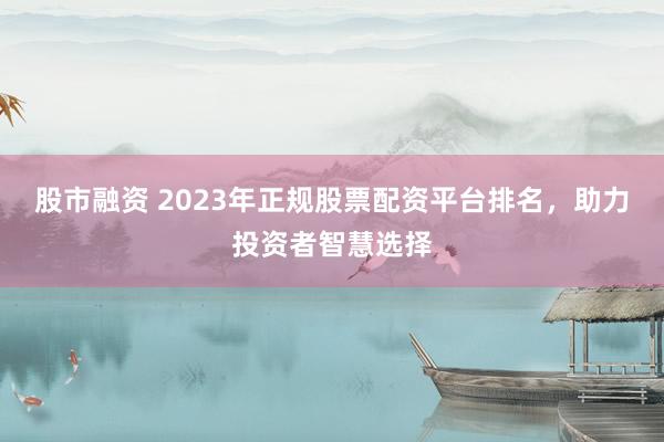 股市融资 2023年正规股票配资平台排名，助力投资者智慧选择