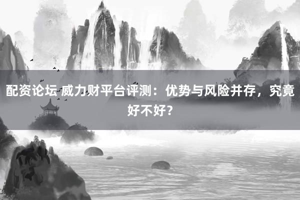 配资论坛 威力财平台评测：优势与风险并存，究竟好不好？