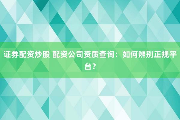 证券配资炒股 配资公司资质查询：如何辨别正规平台？