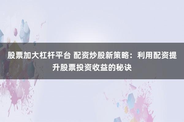 股票加大杠杆平台 配资炒股新策略：利用配资提升股票投资收益的秘诀