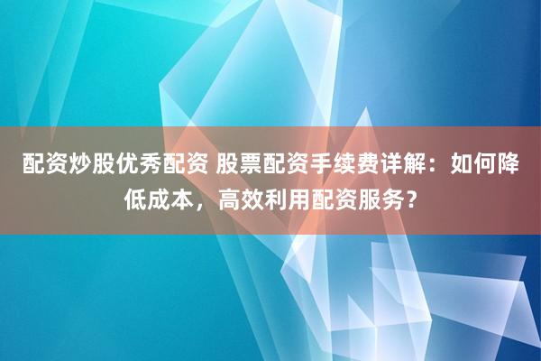 配资炒股优秀配资 股票配资手续费详解：如何降低成本，高效利用配资服务？