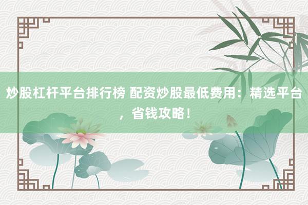 炒股杠杆平台排行榜 配资炒股最低费用：精选平台，省钱攻略！