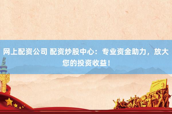 网上配资公司 配资炒股中心：专业资金助力，放大您的投资收益！