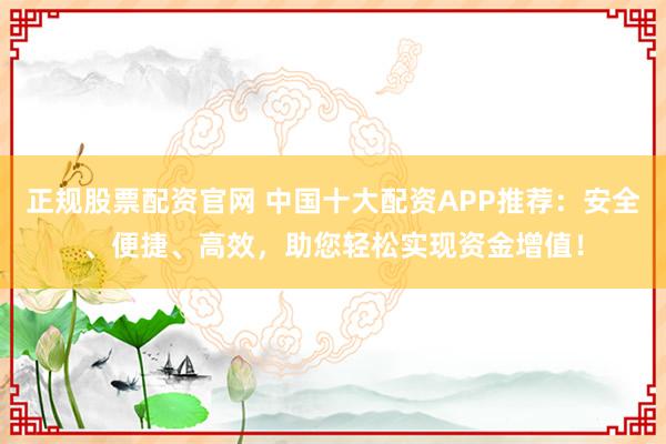 正规股票配资官网 中国十大配资APP推荐：安全、便捷、高效，助您轻松实现资金增值！
