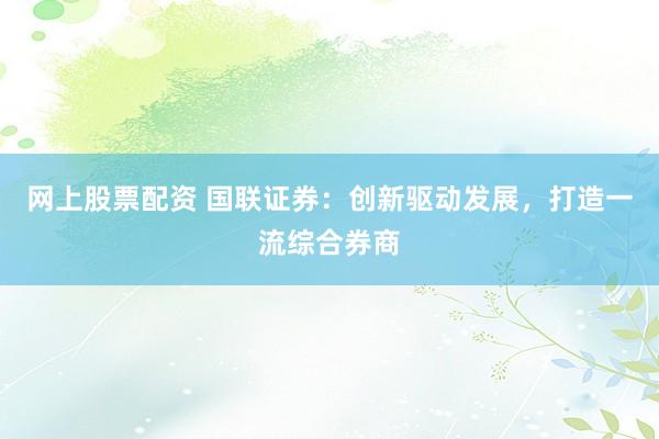网上股票配资 国联证券：创新驱动发展，打造一流综合券商
