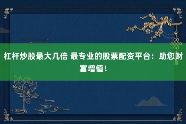 杠杆炒股最大几倍 最专业的股票配资平台：助您财富增值！
