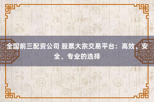 全国前三配资公司 股票大宗交易平台：高效、安全、专业的选择